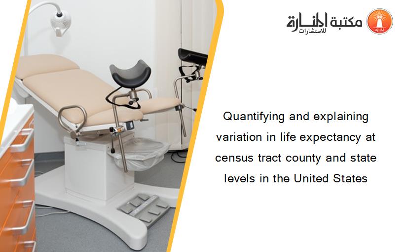 Quantifying and explaining variation in life expectancy at census tract county and state levels in the United States