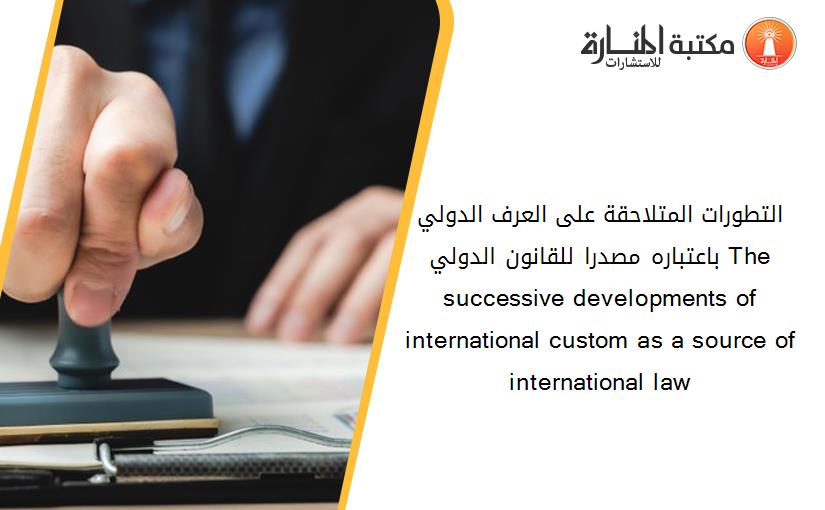 التطورات المتلاحقة على العرف الدولي باعتباره مصدرا للقانون الدولي The successive developments of international custom as a source of international law