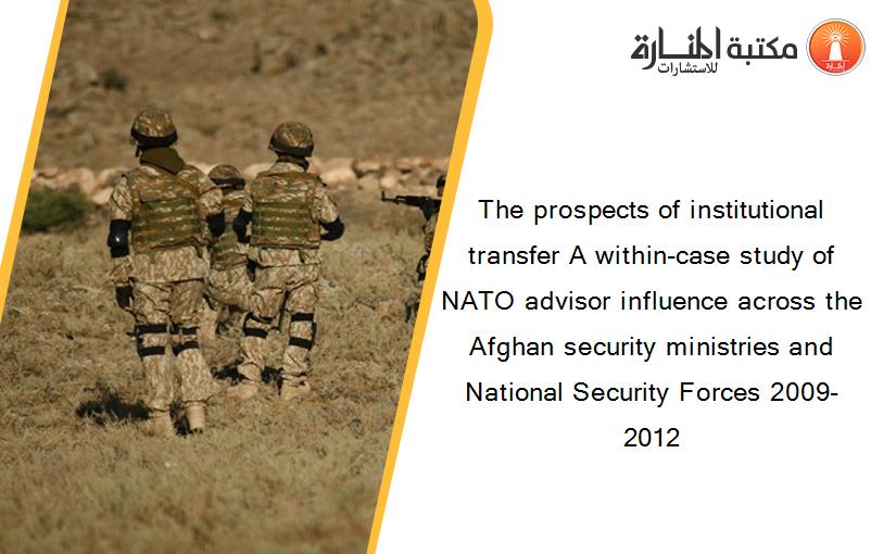 The prospects of institutional transfer A within-case study of NATO advisor influence across the Afghan security ministries and National Security Forces 2009-2012