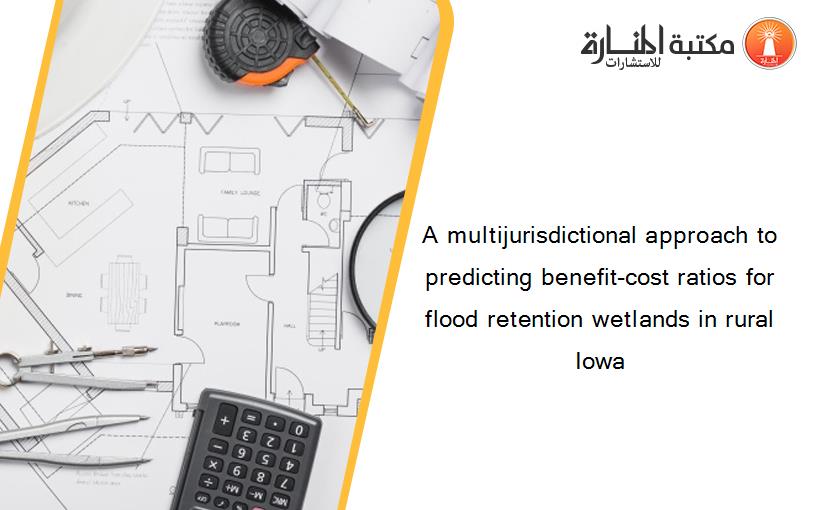 A multijurisdictional approach to predicting benefit-cost ratios for flood retention wetlands in rural Iowa