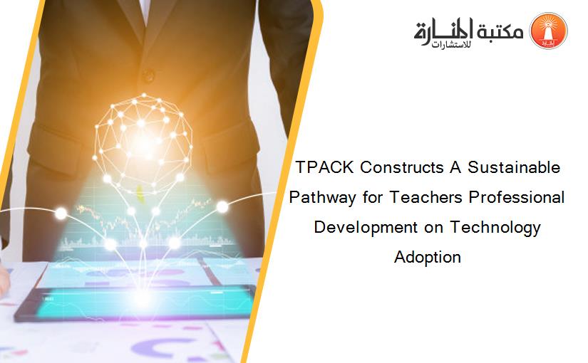TPACK Constructs A Sustainable Pathway for Teachers Professional Development on Technology Adoption
