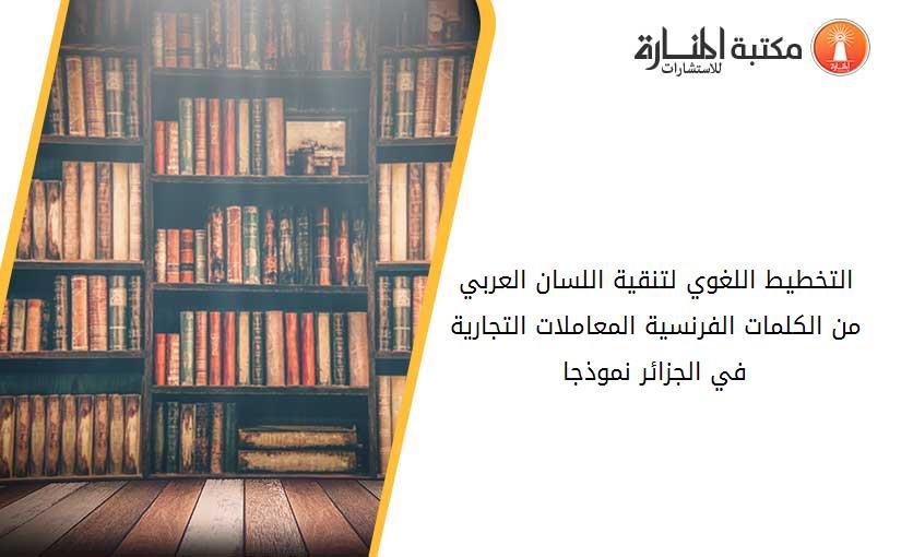 التخطيط اللغوي لتنقية اللسان العربي من الكلمات الفرنسية المعاملات التجارية في الجزائر نموذجا