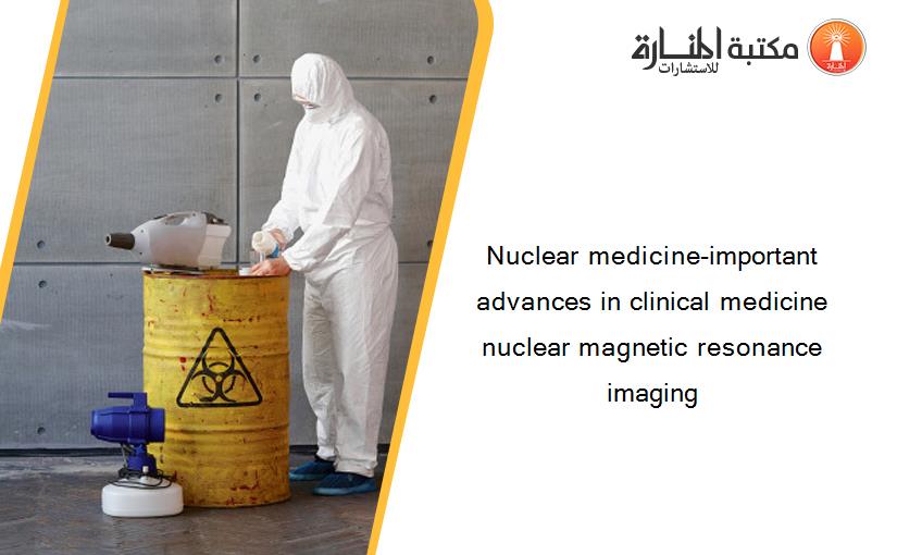 Nuclear medicine-important advances in clinical medicine nuclear magnetic resonance imaging