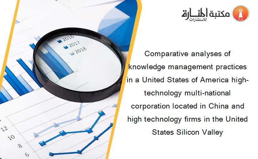 Comparative analyses of knowledge management practices in a United States of America high-technology multi-national corporation located in China and high technology firms in the United States Silicon Valley