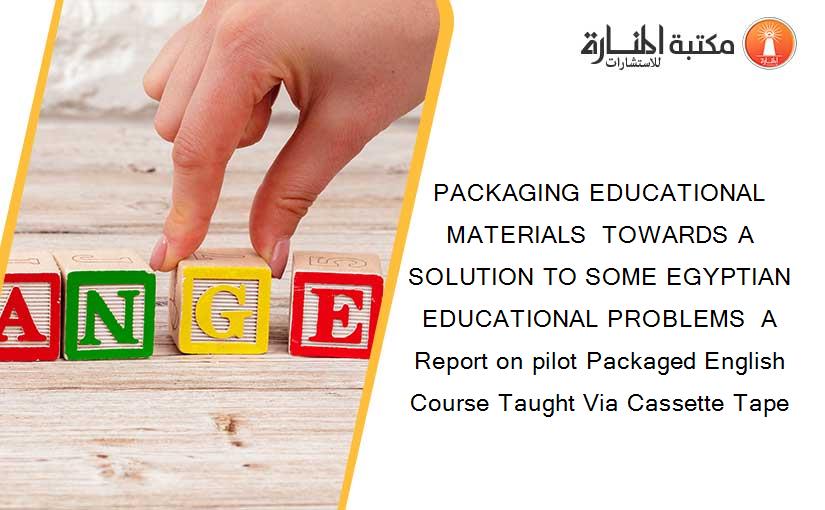 PACKAGING EDUCATIONAL MATERIALS  TOWARDS A SOLUTION TO SOME EGYPTIAN EDUCATIONAL PROBLEMS  A Report on pilot Packaged English Course Taught Via Cassette Tape