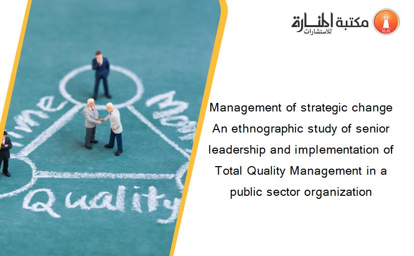 Management of strategic change An ethnographic study of senior leadership and implementation of Total Quality Management in a public sector organization