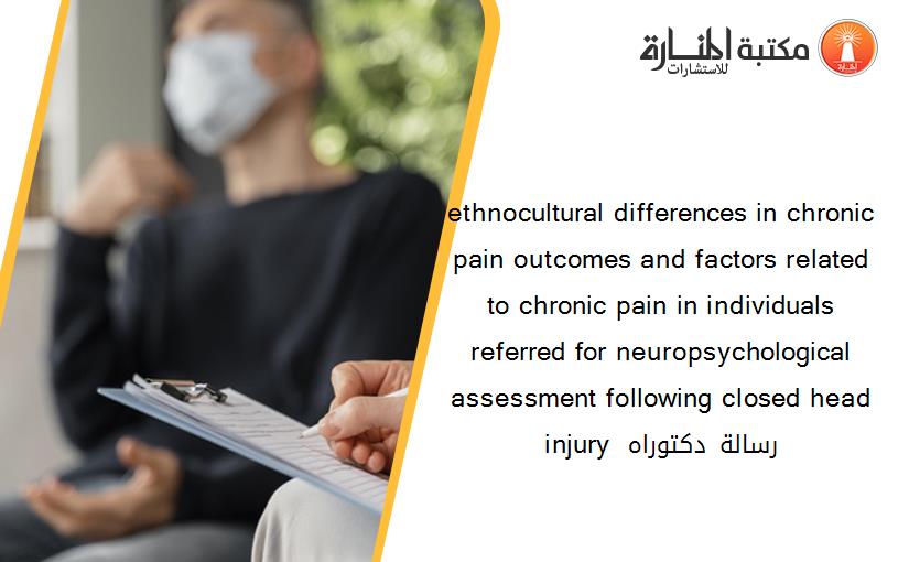 ethnocultural differences in chronic pain outcomes and factors related to chronic pain in individuals referred for neuropsychological assessment following closed head injury رسالة دكتوراه 150503