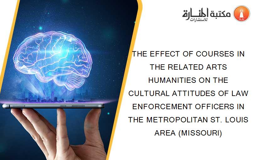 THE EFFECT OF COURSES IN THE RELATED ARTS HUMANITIES ON THE CULTURAL ATTITUDES OF LAW ENFORCEMENT OFFICERS IN THE METROPOLITAN ST. LOUIS AREA (MISSOURI)