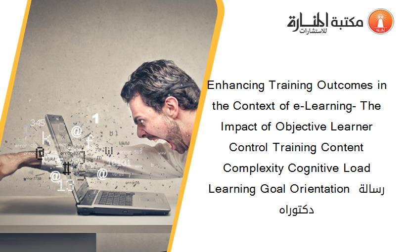 Enhancing Training Outcomes in the Context of e-Learning- The Impact of Objective Learner Control Training Content Complexity Cognitive Load Learning Goal Orientation رسالة دكتوراه