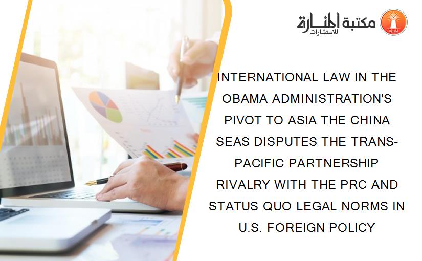 INTERNATIONAL LAW IN THE OBAMA ADMINISTRATION'S PIVOT TO ASIA THE CHINA SEAS DISPUTES THE TRANS-PACIFIC PARTNERSHIP RIVALRY WITH THE PRC AND STATUS QUO LEGAL NORMS IN U.S. FOREIGN POLICY
