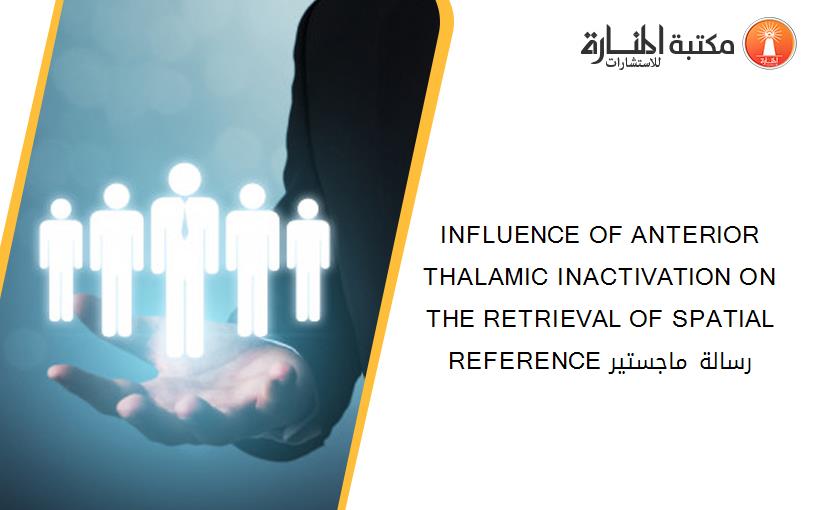 INFLUENCE OF ANTERIOR THALAMIC INACTIVATION ON THE RETRIEVAL OF SPATIAL REFERENCE رسالة ماجستير