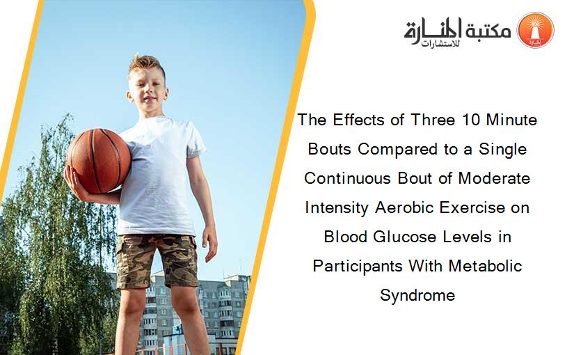 The Effects of Three 10 Minute Bouts Compared to a Single Continuous Bout of Moderate Intensity Aerobic Exercise on Blood Glucose Levels in Participants With Metabolic Syndrome