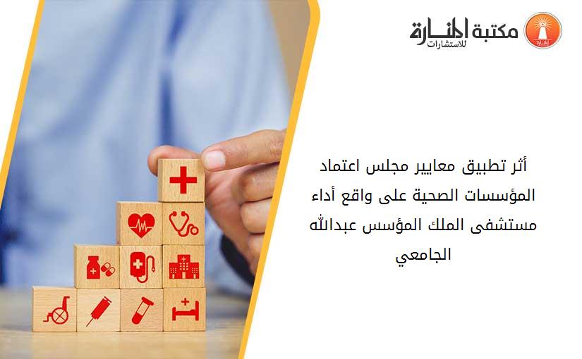 أثر تطبيق معايير مجلس اعتماد المؤسسات الصحية على واقع أداء مستشفى الملك المؤسس عبدالله الجامعي