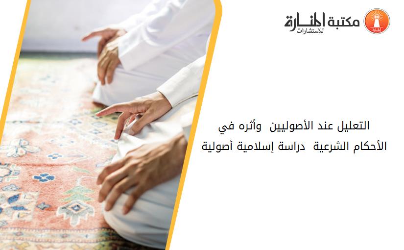 التعليل عند الأصوليين  وأثره في الأحكام الشرعية _ دراسة إسلامية أصولية .