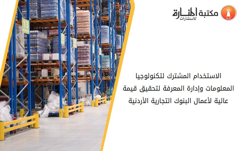 الاستخدام المشترك لتكنولوجيا المعلومات وإدارة المعرفة لتحقيق قيمة عالية لأعمال البنوك التجارية الأردنية