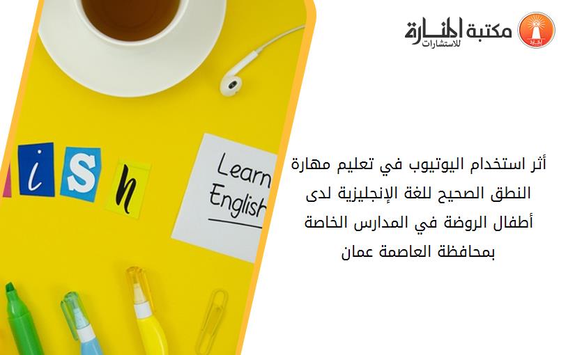 أثر استخدام اليوتيوب في تعليم مهارة النطق الصحيح للغة الإنجليزية لدى أطفال الروضة في المدارس الخاصة بمحافظة العاصمة عمان