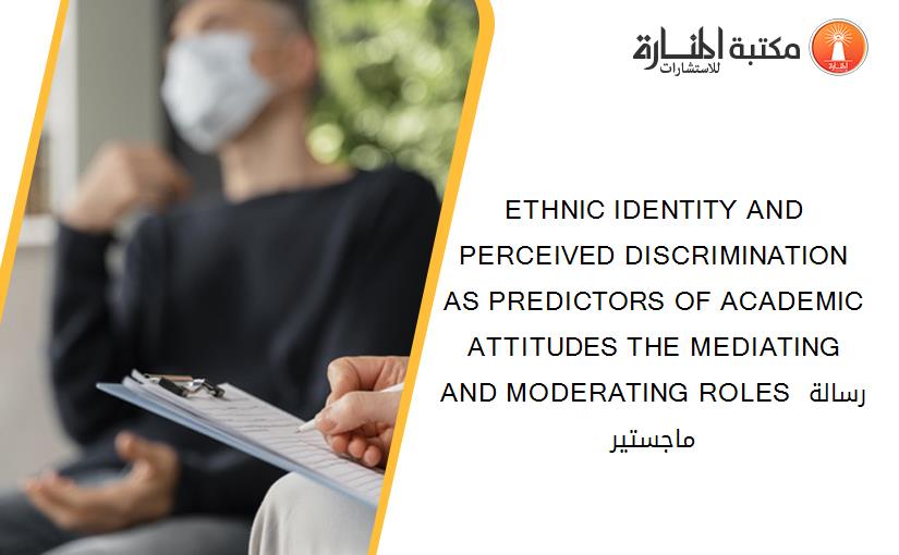 ETHNIC IDENTITY AND PERCEIVED DISCRIMINATION AS PREDICTORS OF ACADEMIC ATTITUDES THE MEDIATING AND MODERATING ROLES رسالة ماجستير
