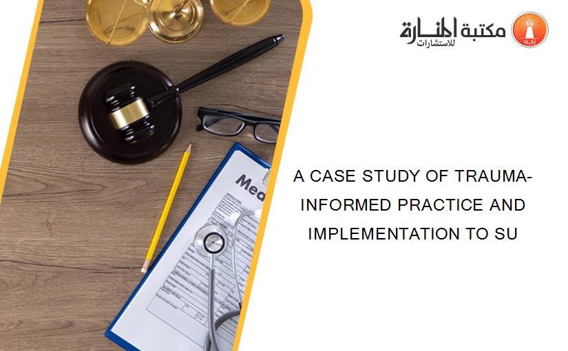 A CASE STUDY OF TRAUMA-INFORMED PRACTICE AND IMPLEMENTATION TO SU