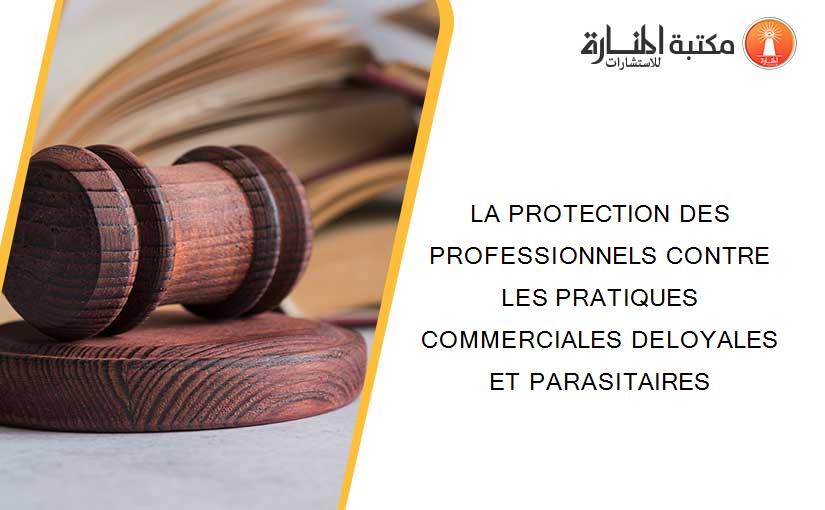 LA PROTECTION DES PROFESSIONNELS CONTRE LES PRATIQUES COMMERCIALES DELOYALES ET PARASITAIRES