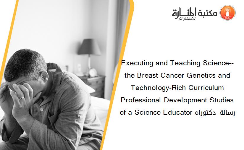 Executing and Teaching Science--the Breast Cancer Genetics and Technology-Rich Curriculum Professional Development Studies of a Science Educator رسالة دكتوراه