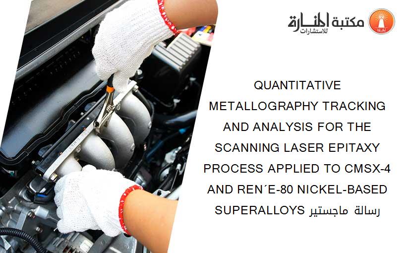 QUANTITATIVE METALLOGRAPHY TRACKING AND ANALYSIS FOR THE SCANNING LASER EPITAXY PROCESS APPLIED TO CMSX-4 AND REN´E-80 NICKEL-BASED SUPERALLOYS رسالة ماجستير