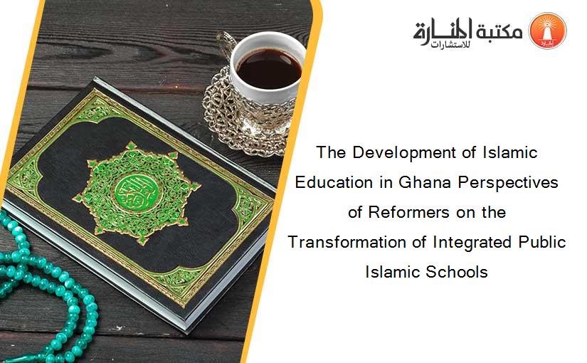 The Development of Islamic Education in Ghana Perspectives of Reformers on the Transformation of Integrated Public Islamic Schools