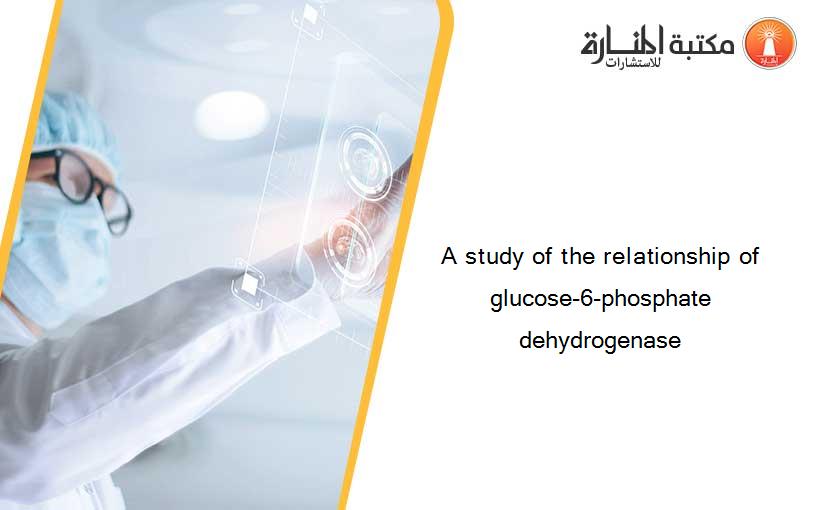 A study of the relationship of glucose-6-phosphate dehydrogenase