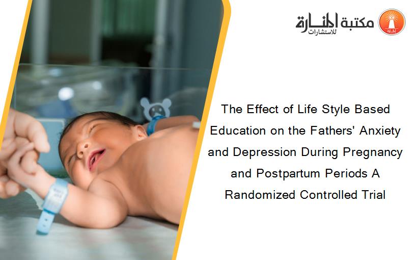 The Effect of Life Style Based Education on the Fathers' Anxiety and Depression During Pregnancy and Postpartum Periods A Randomized Controlled Trial