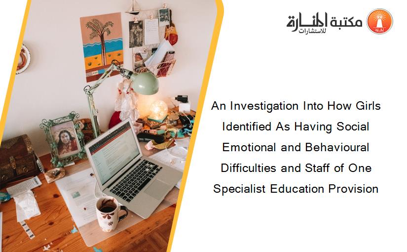 An Investigation Into How Girls Identified As Having Social Emotional and Behavioural Difficulties and Staff of One Specialist Education Provision