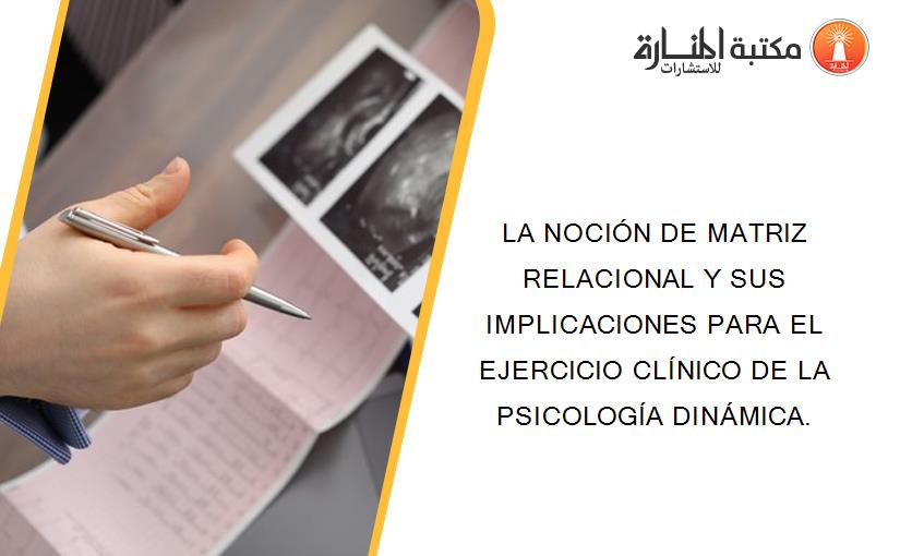 LA NOCIÓN DE MATRIZ RELACIONAL Y SUS IMPLICACIONES PARA EL EJERCICIO CLÍNICO DE LA PSICOLOGÍA DINÁMICA.