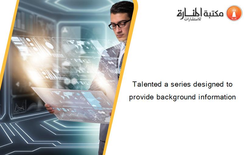 Talented a series designed to provide background information