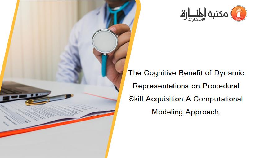 The Cognitive Benefit of Dynamic Representations on Procedural Skill Acquisition A Computational Modeling Approach.