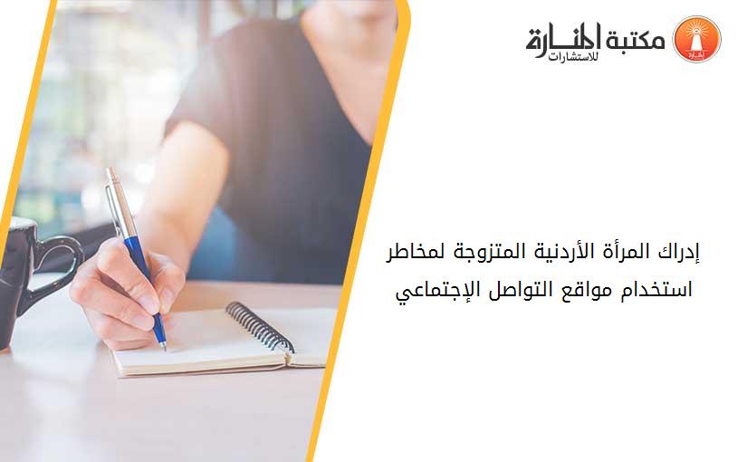 إدراك المرأة الأردنية المتزوجة لمخاطر استخدام مواقع التواصل الإجتماعي