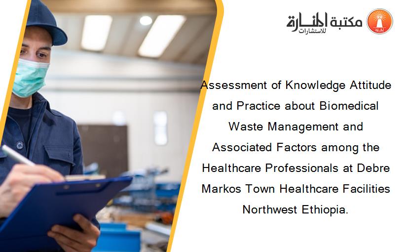 Assessment of Knowledge Attitude and Practice about Biomedical Waste Management and Associated Factors among the Healthcare Professionals at Debre Markos Town Healthcare Facilities Northwest Ethiopia.