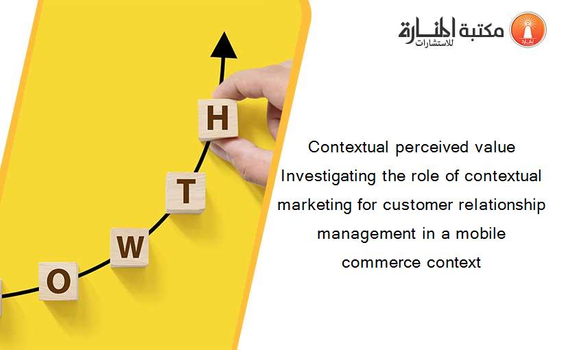 Contextual perceived value Investigating the role of contextual marketing for customer relationship management in a mobile commerce context