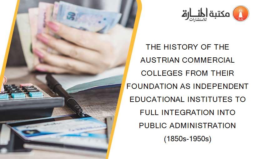 THE HISTORY OF THE AUSTRIAN COMMERCIAL COLLEGES FROM THEIR FOUNDATION AS INDEPENDENT EDUCATIONAL INSTITUTES TO FULL INTEGRATION INTO PUBLIC ADMINISTRATION (1850s-1950s)