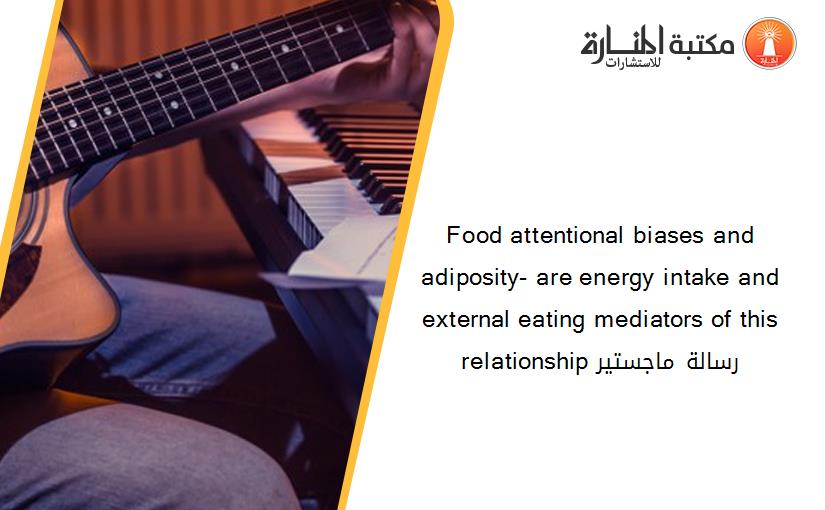 Food attentional biases and adiposity- are energy intake and external eating mediators of this relationship رسالة ماجستير