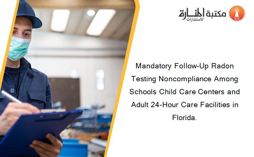 Mandatory Follow-Up Radon Testing Noncompliance Among Schools Child Care Centers and Adult 24-Hour Care Facilities in Florida.