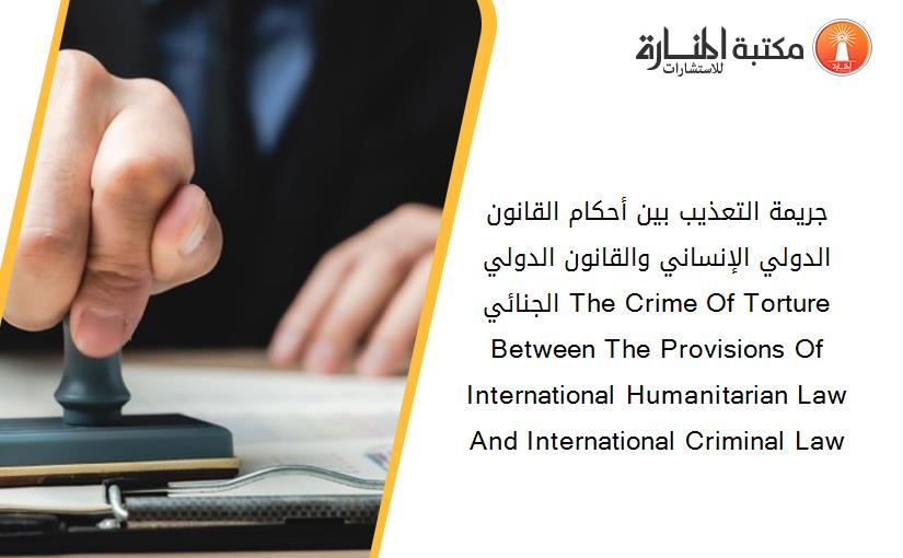 جريمة التعذيب بين أحكام القانون الدولي الإنساني والقانون الدولي الجنائي The Crime Of Torture Between The Provisions Of International Humanitarian Law And International Criminal Law