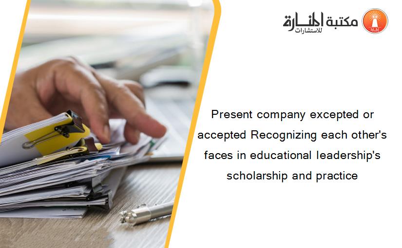 Present company excepted or accepted Recognizing each other's faces in educational leadership's scholarship and practice