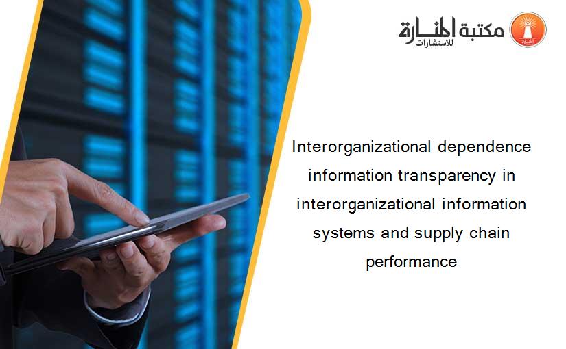 Interorganizational dependence information transparency in interorganizational information systems and supply chain performance