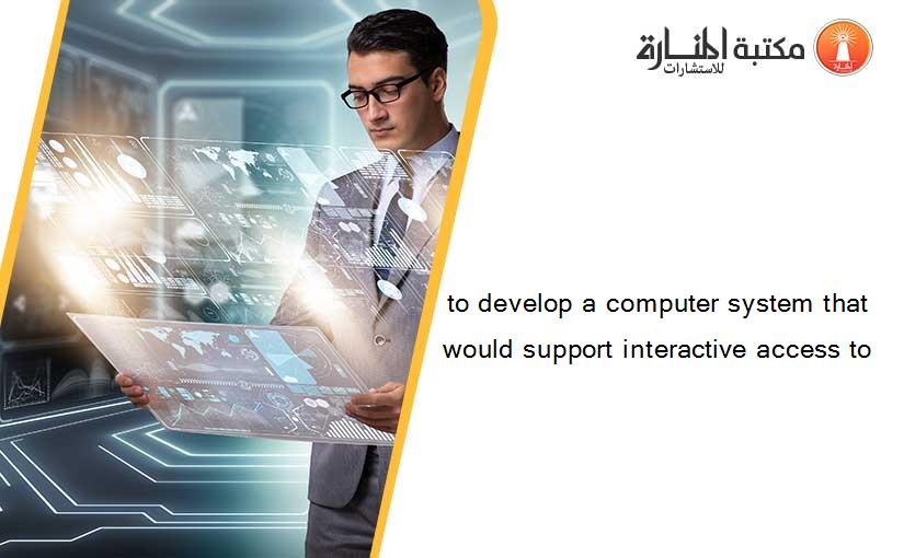 to develop a computer system that would support interactive access to
