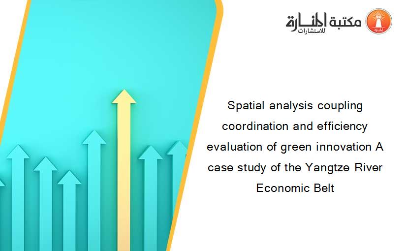 Spatial analysis coupling coordination and efficiency evaluation of green innovation A case study of the Yangtze River Economic Belt