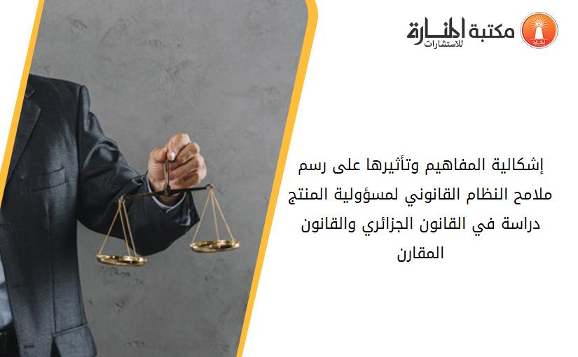 إشكالية المفاهيم وتأثيرها على رسم ملامح النظام القانوني لمسؤولية المنتج. دراسة في القانون الجزائري والقانون المقارن