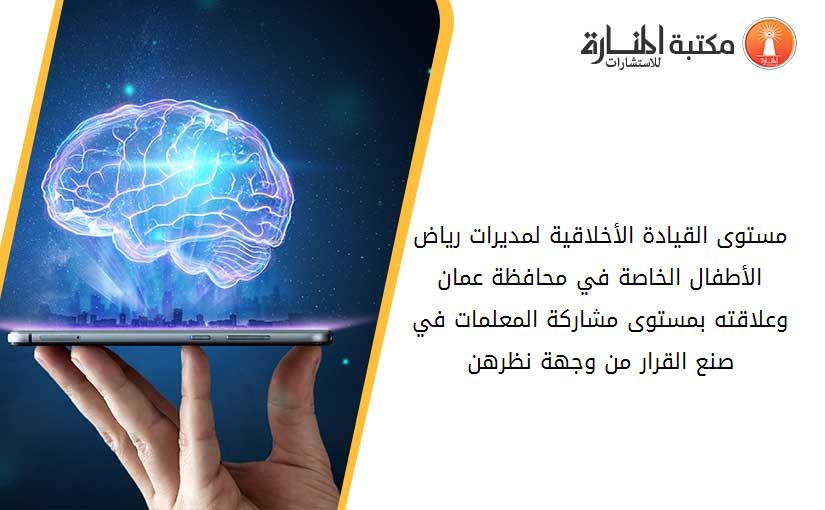 مستوى القيادة الأخلاقية لمديرات رياض الأطفال الخاصة في محافظة عمان وعلاقته بمستوى مشاركة المعلمات في صنع القرار من وجهة نظرهن
