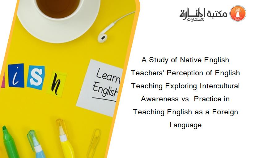 A Study of Native English Teachers' Perception of English Teaching Exploring Intercultural Awareness vs. Practice in Teaching English as a Foreign Language