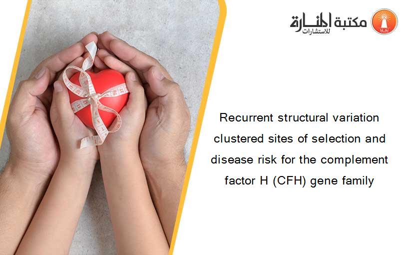 Recurrent structural variation clustered sites of selection and disease risk for the complement factor H (CFH) gene family