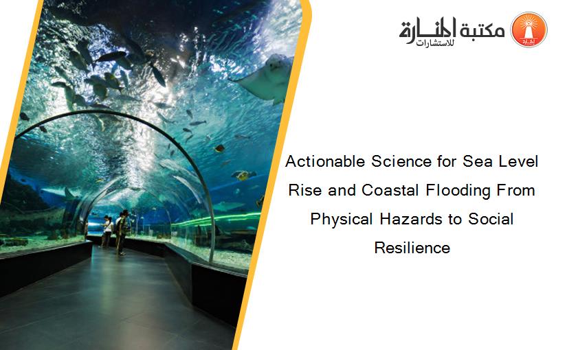 Actionable Science for Sea Level Rise and Coastal Flooding From Physical Hazards to Social Resilience