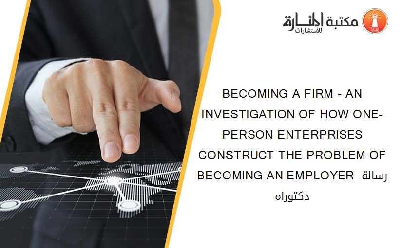 BECOMING A FIRM - AN INVESTIGATION OF HOW ONE-PERSON ENTERPRISES CONSTRUCT THE PROBLEM OF BECOMING AN EMPLOYER رسالة دكتوراه