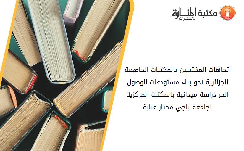 اتجاهات المكتبيين بالمكتبات الجامعية الجزائرية نحو بناء مستودعات الوصول الحر_ دراسة ميدانية بالمكتبة المركزية لجامعة باجي مختار عنابة